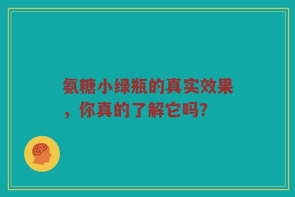 氨糖小绿瓶的真实效果,你真的了解它吗? 氨糖小绿瓶的真实效果,你真的了解它吗?