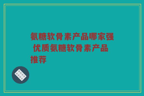 氨糖软骨素产品哪家强 优质氨糖软骨素产品推荐 氨糖软骨素产品哪家强 优质氨糖软骨素产品推荐