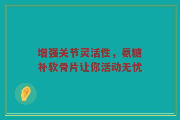 增强关节灵活性，氨糖补软骨片让你活动无忧