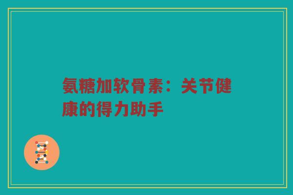 氨糖加软骨素：关节健康的得力助手