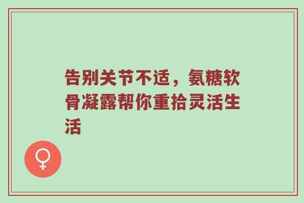 告别关节不适,氨糖软骨凝露帮你重拾灵活生活 告别关节不适,氨糖软骨凝露帮你重拾灵活生活