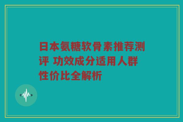 日本氨糖软骨素推荐测评 功效成分适用人群性价比全解析 日本氨糖软骨素推荐测评 功效成分适用人群性价比全解析