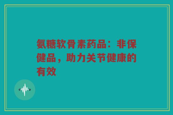 氨糖软骨素药品:非保健品,助力关节健康的有效 氨糖软骨素药品:非保健品,助力关节健康的有效