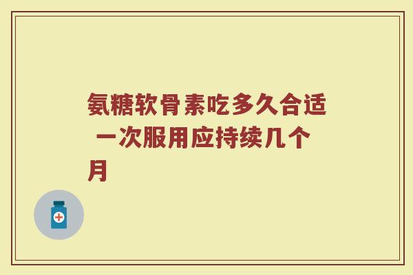 氨糖软骨素吃多久合适 一次服用应持续几个月 氨糖软骨素吃多久合适 一次服用应持续几个月