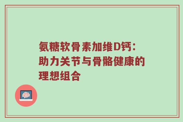 氨糖软骨素加维D钙：助力关节与骨骼健康的理想组合