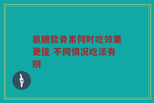 氨糖软骨素何时吃效果更佳 不同情况吃法有别