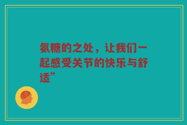 氨糖的之处,让我们一起感受关节的快乐与舒适” 氨糖的之处,让我们一起感受关节的快乐与舒适”