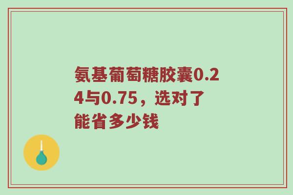 氨基葡萄糖胶囊0.24与0.75,选对了能省多少钱 氨基葡萄糖胶囊0.24与0.75,选对了能省多少钱