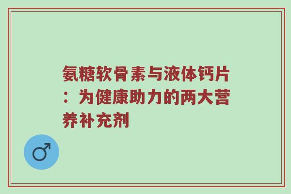 氨糖软骨素与液体钙片:为健康助力的两大营养补充剂 氨糖软骨素与液体钙片:为健康助力的两大营养补充剂