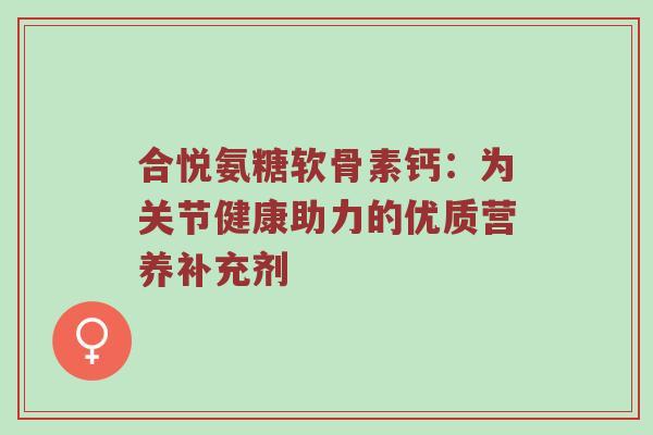 合悦氨糖软骨素钙:为关节健康助力的优质营养补充剂 合悦氨糖软骨素钙:为关节健康助力的优质营养补充剂