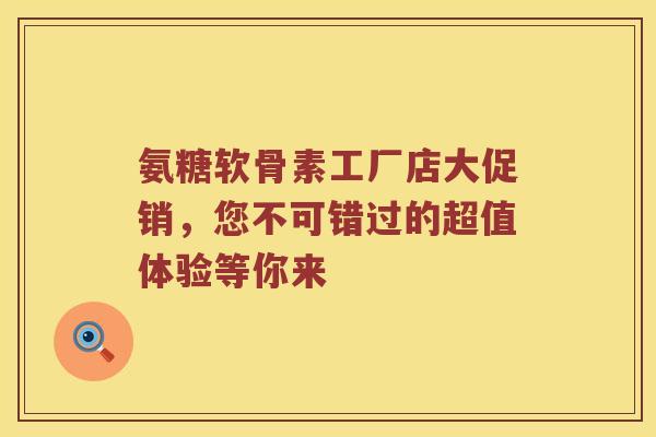 氨糖软骨素工厂店大促销,您不可错过的超值体验等你来 氨糖软骨素工厂店大促销,您不可错过的超值体验等你来