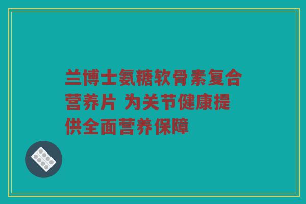 兰博士氨糖软骨素复合营养片 为关节健康提供全面营养保障