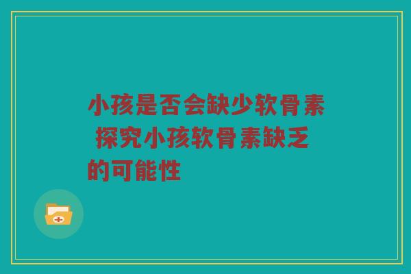小孩是否会缺少软骨素 探究小孩软骨素缺乏的可能性 小孩是否会缺少软骨素 探究小孩软骨素缺乏的可能性