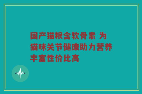 国产猫粮含软骨素 为猫咪关节健康助力营养丰富性价比高