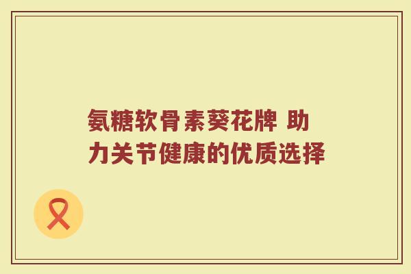 氨糖软骨素葵花牌 助力关节健康的优质选择 氨糖软骨素葵花牌 助力关节健康的优质选择