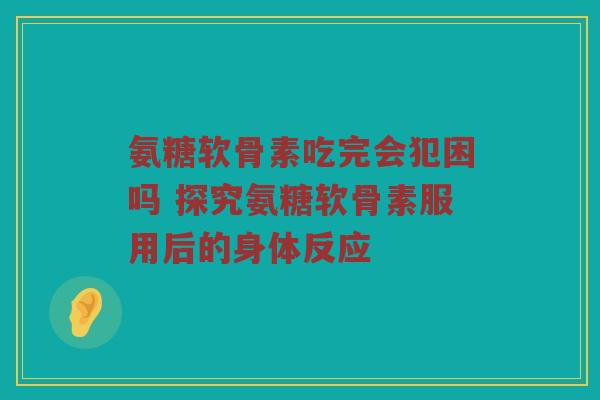 氨糖软骨素吃完会犯困吗 探究氨糖软骨素服用后的身体反应 氨糖软骨素吃完会犯困吗 探究氨糖软骨素服用后的身体反应