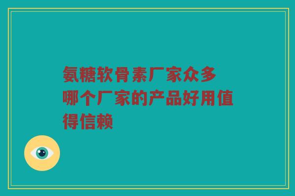 氨糖软骨素厂家众多 哪个厂家的产品好用值得信赖