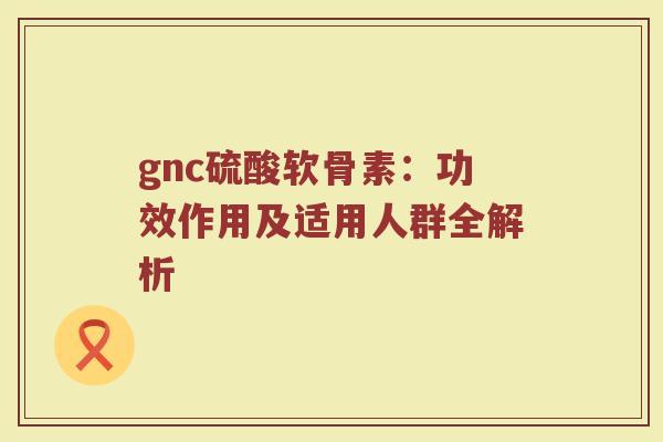 gnc硫酸软骨素:功效作用及适用人群全解析 gnc硫酸软骨素:功效作用及适用人群全解析