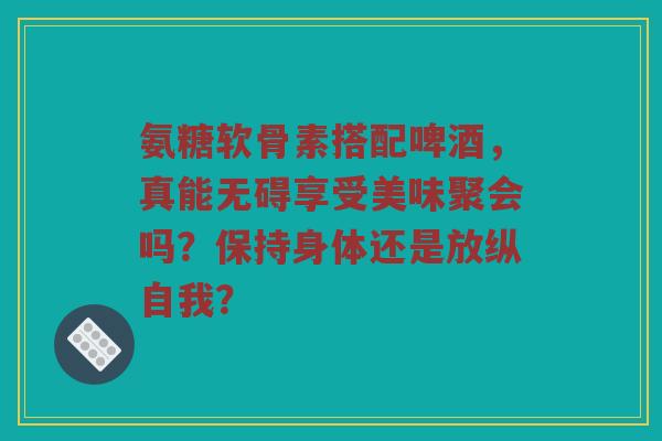 氨糖软骨素搭配啤酒，真能无碍享受美味聚会吗？保持身体还是放纵自我？