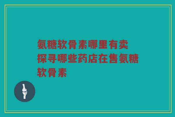 氨糖软骨素哪里有卖 探寻哪些药店在售氨糖软骨素