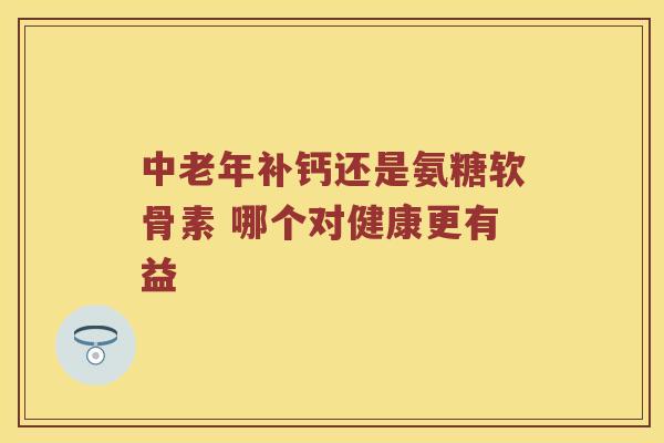 中老年补钙还是氨糖软骨素 哪个对健康更有益 中老年补钙还是氨糖软骨素 哪个对健康更有益