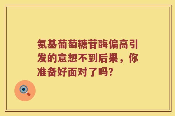 氨基葡萄糖苷酶偏高引发的意想不到后果,你准备好面对了吗? 氨基葡萄糖苷酶偏高引发的意想不到后果,你准备好面对了吗?
