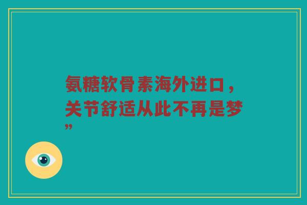 氨糖软骨素海外进口，关节舒适从此不再是梦”