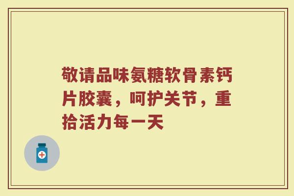 敬请品味氨糖软骨素钙片胶囊,呵护关节,重拾活力每一天 敬请品味氨糖软骨素钙片胶囊,呵护关节,重拾活力每一天