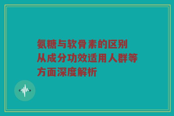 氨糖与软骨素的区别 从成分功效适用人群等方面深度解析