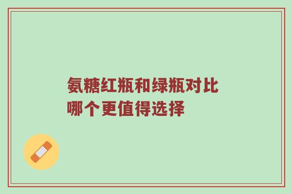 氨糖红瓶和绿瓶对比 哪个更值得选择