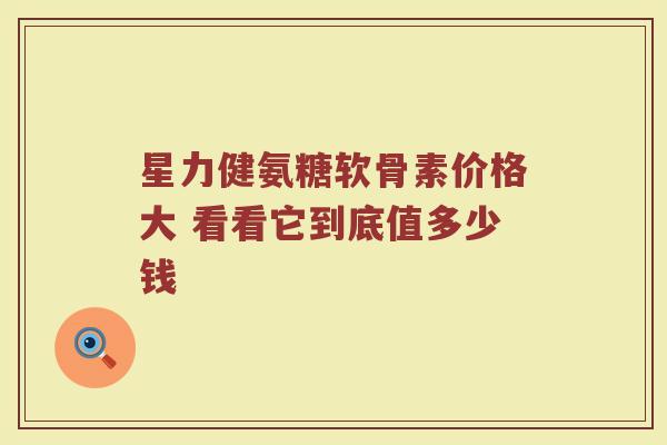 星力健氨糖软骨素价格大 看看它到底值多少钱