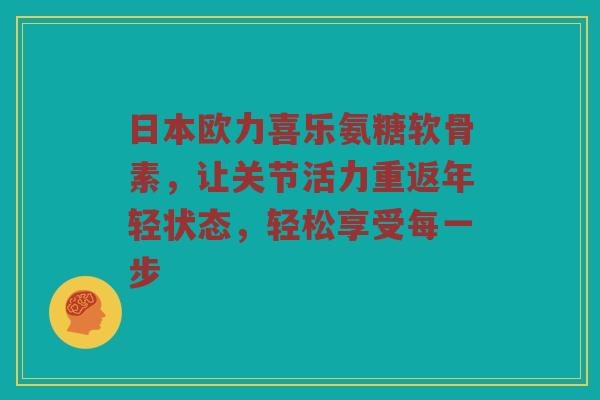 日本欧力喜乐氨糖软骨素，让关节活力重返年轻状态，轻松享受每一步