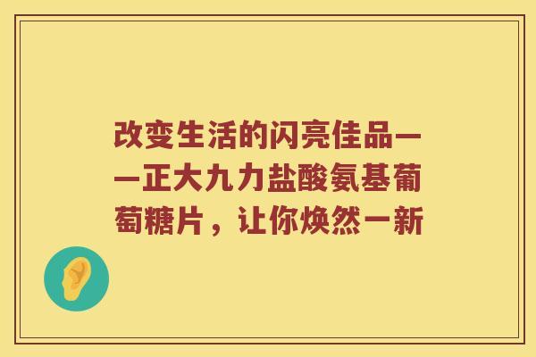 改变生活的闪亮佳品——正大九力盐酸氨基葡萄糖片,让你焕然一新 改变生活的闪亮佳品——正大九力盐酸氨基葡萄糖片,让你焕然一新