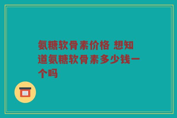 氨糖软骨素价格 想知道氨糖软骨素多少钱一个吗