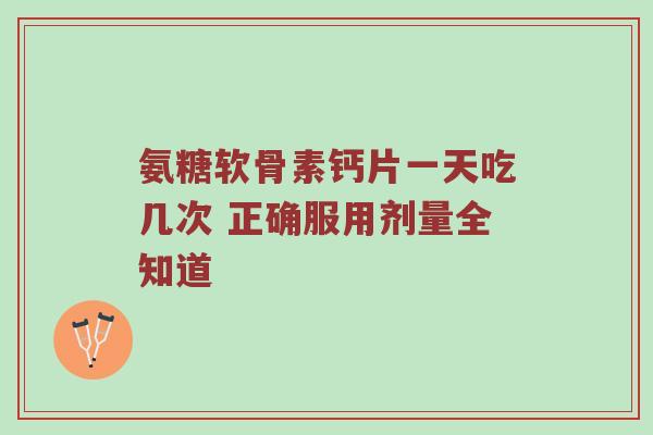 氨糖软骨素钙片一天吃几次 正确服用剂量全知道 氨糖软骨素钙片一天吃几次 正确服用剂量全知道