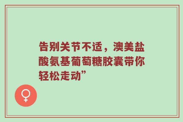 告别关节不适,澳美盐酸氨基葡萄糖胶囊带你轻松走动” 告别关节不适,澳美盐酸氨基葡萄糖胶囊带你轻松走动”