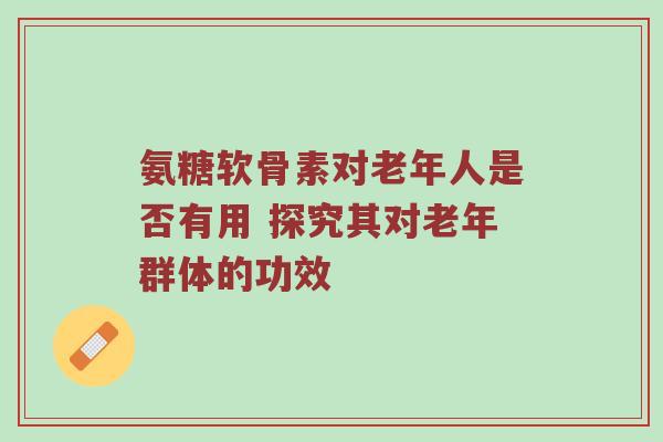 氨糖软骨素对老年人是否有用 探究其对老年群体的功效 氨糖软骨素对老年人是否有用 探究其对老年群体的功效