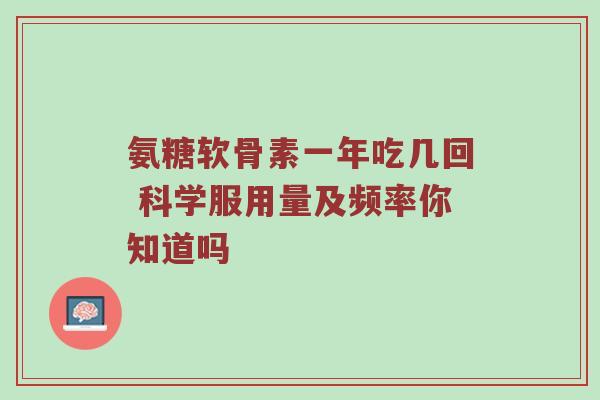 氨糖软骨素一年吃几回 科学服用量及频率你知道吗 氨糖软骨素一年吃几回 科学服用量及频率你知道吗