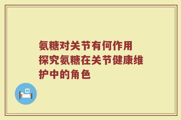 氨糖对关节有何作用 探究氨糖在关节健康维护中的角色 氨糖对关节有何作用 探究氨糖在关节健康维护中的角色