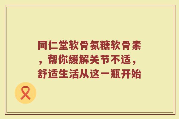 同仁堂软骨氨糖软骨素,帮你缓解关节不适,舒适生活从这一瓶开始 同仁堂软骨氨糖软骨素,帮你缓解关节不适,舒适生活从这一瓶开始