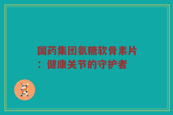 国药集团氨糖软骨素片：健康关节的守护者