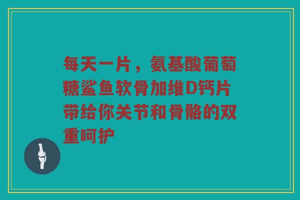 每天一片,氨基酸葡萄糖鲨鱼软骨加维D钙片带给你关节和骨骼的双重呵护 每天一片,氨基酸葡萄糖鲨鱼软骨加维D钙片带给你关节和骨骼的双重呵护