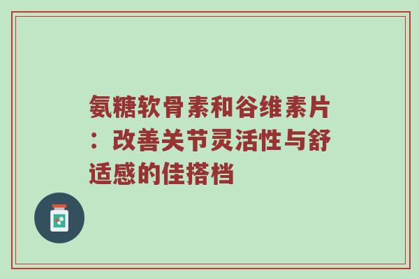 氨糖软骨素和谷维素片:改善关节灵活性与舒适感的佳搭档 氨糖软骨素和谷维素片:改善关节灵活性与舒适感的佳搭档