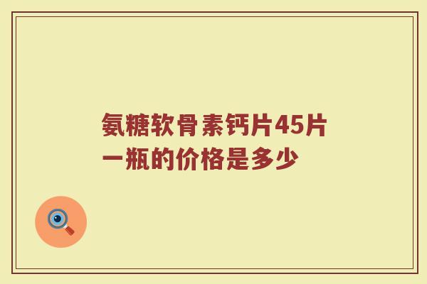 氨糖软骨素钙片45片一瓶的价格是多少 氨糖软骨素钙片45片一瓶的价格是多少