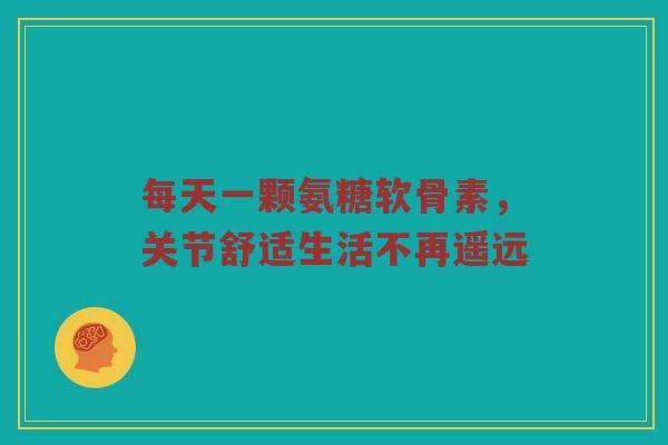 每天一颗氨糖软骨素，关节舒适生活不再遥远