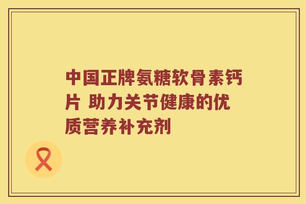 中国正牌氨糖软骨素钙片 助力关节健康的优质营养补充剂 中国正牌氨糖软骨素钙片 助力关节健康的优质营养补充剂