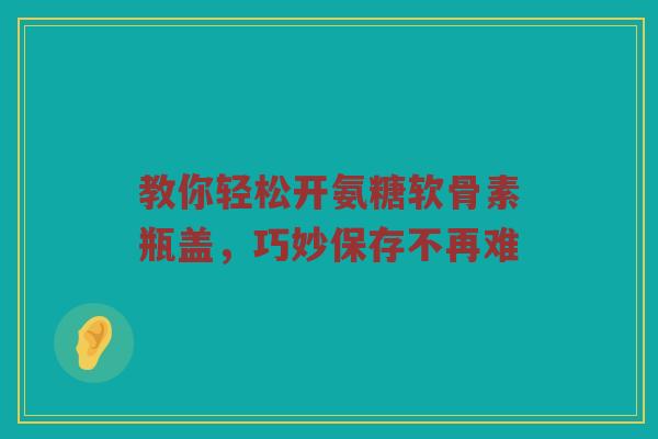 教你轻松开氨糖软骨素瓶盖，巧妙保存不再难