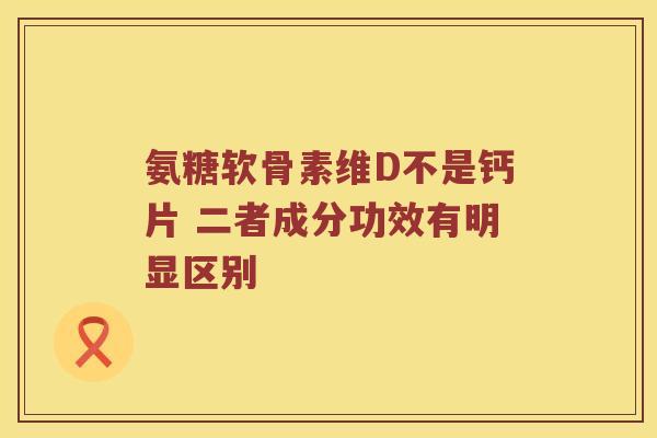 氨糖软骨素维D不是钙片 二者成分功效有明显区别 氨糖软骨素维D不是钙片 二者成分功效有明显区别