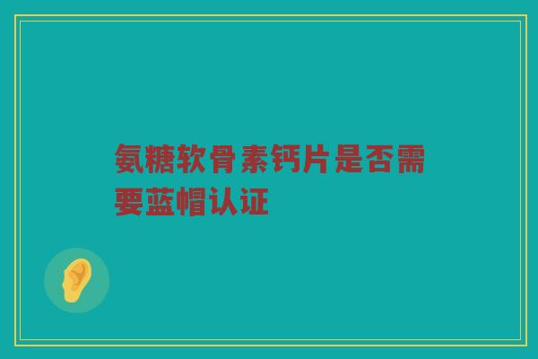 氨糖软骨素钙片是否需要蓝帽认证 氨糖软骨素钙片是否需要蓝帽认证