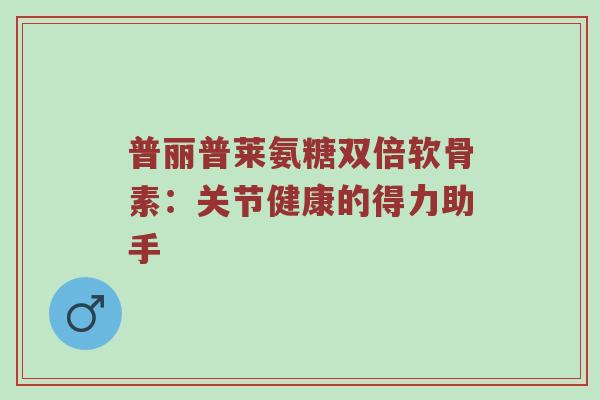 普丽普莱氨糖双倍软骨素：关节健康的得力助手
